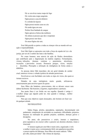17
Ele se envolveu numa roupa de fogo
Ele vestiu uma roupa sangrenta
Ogún possui a casa do dinheiro
E a estrada da riqueza
Ogún possui muitas casas no céu
Ele tendo água em casa
Prefere ficar banhado de sangue
Ogún aprecia a beleza das mulheres
Ele afasta as pessoas que não o respeitam
Ogún possui sete fases
Os meus Ogúns são sete.
Este Odú preside os partos e todas as crianças vêm ao mundo sob sua
ação e responsabilidade.
v v
Este Odú Ogún se apresenta com toda a força da espada da Lei e da
justiça, por ser ele o senhor das lutas e das batalhas.
No corpo humano, atua através da ação de fluidos destruidores
que contribuem para a degeneração da matéria orgânica. Fermentações,
viroses, infecções, doenças venéreas e parasitarias, alcoolismo,
invenções e perversões sexuais. Prenuncia perigos, vícios, traições
e discórdias. Pressupõe a utilização da inteligência de forma astuta e
diabólica.
As pessoas deste Odú (nascidas), são em geral dotadas de caráter
cruel, natureza viciosa e voltada à prática de atitudes perniciosas.
Envolvem-se com facilidade com todos os tipos de vícios, dos quais se
tornam escravos.
Dotados de uma inteligência muito grande, utilizam-na
astuciosamente para envolver quem ele quiser.
Seus filhos são lutadores, perseverantes, não se deixam vencer nem
dobrar facilmente. São honestos, exigentes, organizadores e pontuais.
Seu ponto fraco é ser ferido em seu orgulho. Quando é amigo é
o melhor amigo que alguém pode ter, mas quando é inimigo... melhor
nem pensar.
Para que seus objetivos sejam alcançados, não hesitam em fazer uso
de qualquer atitude.
NO NEGATIVO
Indica brigas, prisões, pancadarias, separações, documentação sem
andamento, rompimento de sociedade ou casamento, dificuldades, prejuízos,
fracasso na realização de grandes projetos, acidentes, doenças graves e
decepções.
No amor, são possessivos e cruéis, imorais e impiedosos,
preo-cupando-se em exercer sobre o parceiro um domínio absoluto, tirano e
irracional.
0 homem regido por este Odú é muito sério, organizado e viril;
a mulher é muito sexy e extremamente fértil, tem aparência masculina
e possui espírito de liderança. Seus filhos são muito radicais. "Olho
por olho, dente por dente". São vítimas de injustiça.
 