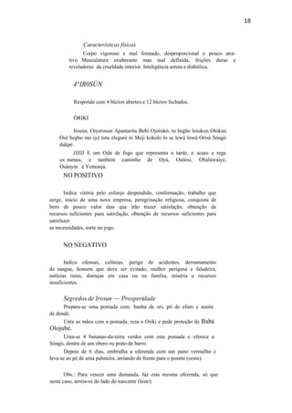 18
Características físicas
Corpo vigoroso e mal formado, desproporcional e pouco atra-
tivo. Musculatura exuberante mas mal definida, feições duras e
reveladoras da crueldade interior. Inteligência astuta e diabólica.
4°IR0SÚN
Responde com 4 búzios abertos e 12 búzios fechados.
ÒRIKÍ
Irosún, Oiyerosun Apantarita Bebi Ojorokó, to begbe loiokun Olokun
Osè begbo mo iyé tutu eleguré ni Meji kokolo lo se lewá lowá Orisà Sòngó
dukpé.
IIIIII E um Odú de fogo que representa a tarde, o acaso e rege
os metais, e também caminho de Oyá, Osòòsi, Obàlúwàiyé,
Osànyin e Yemonjá.
NO POSITIVO
Indica vitória pelo esforço despendido, conformação, trabalho que
surge, início de uma nova empresa, peregrinação religiosa, conquista de
bens de pouco valor mas que irão trazer satisfação, obtenção de
recursos suficientes para satisfação, obtenção de recursos suficientes para
satisfazer
as necessidades, sorte no jogo.
NO NEGATIVO
Indica ofensas, calúnias, perigo de acidentes, derramamento
de sangue, homem que deve ser evitado, mulher perigosa e faladeira,
notícias ruins, doenças em casa ou na família, miséria e recursos
insuficientes.
Segredos de Irosun — Prosperidade
Prepara-se uma pomada com: banha de ori, pó de efum e azeite
de dendê.
Unta as mãos com a pomada, reza o Oriki e pede proteção de Babá
Olojubé.
Unta-se 4 bananas-da-terra verdes com esta pomada e oferece a
Sòngó, dentro de um obero ou prato de barro.
Depois de 6 dias, embrulha a oferenda com um pano vermelho e
leva-se ao pé de uma palmeira, arriando de frente para o poente (oeste).
Obs.: Para vencer uma demanda, faz esta mesma oferenda, só que
neste caso, arreia-se do lado do nascente (leste).
 