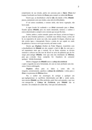 2
cumprimento de sua missão, partiu em caravana para o Opon- Orun-Aiyê
(espaço localizado nos limites do Orun), para cumprir as ordens de Olorun.
Ocorre que, ao desobedecer a Lei de Ifá, não dando o Ebó, Obàtálá
passou, juntamente com seus irmãos, uma série de dificuldades.
O sol estava escaldante, o terreno árido, não havia vegetação, não
havia nada.
A água levada foi acabando e os Orísà retornando para o Orun,
ficando apenas Obàtálá, pois era muito destemido, teimoso e vaidoso e
estava determinado a cumprir com a missão que seu pai lhe dera.
Andou, andou e, muito cansado, quase sem forças, avistou ao longe a
copa de uma frondosa palmeira e, reunindo suas últimas forças, correu até
lá, na expectativa de saciar sua sede, mas quando lá chegou, observou que
não existia água e desesperado fincou a ponta de seu cajado no caule
da palmeira e sorveu a seiva que escorria, até matar a sede.
Ocorre que Elegbara (Senhor do Poder Mágico), insatisfeito com
a desobediência de Obàtálá em não cumprir a Lei de Ifá, fez com que o
sol esquentasse mais que o normal, fez as fontes secarem, as árvores
sumirem e colocou um alto teor de álcool na seiva da palmeira que ele fez
surgir, para castigar Obàtálá, visto que uma das interdições de Olóòrun,
para que a missão fosse cumprida foi: Guarda-te de consumir
qualquer bebida fermentada.
Dentre a bagagem de Obàtálá estava a cabaça da existência
e após a ingestão da seiva fermentada, ele caiu no mais profundo sono dos
sonos. Estava embriagado.
Elegbara olhou para os lados e, como não viu
ninguém, sorrateiramente, apanhou a cabaça da existência e voltou para o
Orun e na presença de Olóòrun disse:
Pai, o senhor me encarregou de castigar a qualquer um
que negligenciasse os sacrifícios determinados por Ifá e, sendo assim,
nem mesmo Obàtálá, seu filho preferido, pode ficar sem punição, e por isso
vim entregar-lhe a Cabaça da Existência, pois Obàtálá não se
encontra em condições de cuidar dela, visto que está adormecido.
 