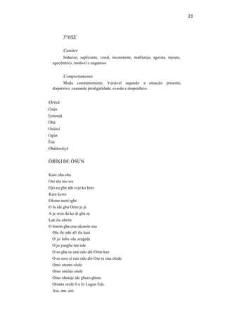 21
5°0SE
Caráter
Indeciso, suplicante, venal, inconstante, malfazejo, egoísta, injusto,
egocêntrico, instável e enganoso.
Comportamento
Muda constantemente. Variável segundo a situação presente,
dispersivo, causando prodigalidade, evasão e desperdício.
Orisà
Osún
Iymonjá
Obá
Osòòsi
Ogún
Èsú
Obàlúwàiyé
ÒRÍKI DE ÒSÚN
Kare oba obu
Oro nla mo wu
Ojo eu gbe ade o jo ko bere
Kere kewe
Olomo nreti igbe
O lu ide gba Orno je je
A je won ila ko di gba se
Lati ilu obirin
O binrin gba ona okunrin nsa
Olu ile odo afi ilu kasi
O jo lubo ola eregede
O jo yangba nre ode
O so gba so orai odo abi Orim kan
O so awo si omi odo abi Ose re ona olode
Omo orunto olufe
Omo omilao olufe
Omo obosije ide gboro gboro
Orunto orufe li o bi Logun Ede.
Ase, ase, ase.
 