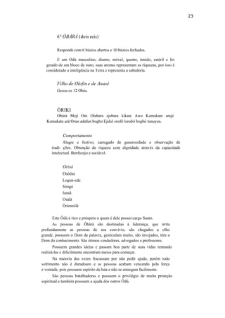 23
6° ÒBÀRÀ (dois reis)
Responde com 6 búzios abertos e 10 búzios fechados.
E um Odú masculino, diurno, móvel, quente, úmido, estéril e foi
gerado de um bloco de ouro, suas arestas representam as riquezas, por isso é
considerado a inteligência na Terra e representa a sabedoria.
Filho de Olofin e de Anasé
Gerou os 12 Obàs.
ÒRIKI
Obàrà Meji Oni Olabara ejebara kikate Awo Komakate arajé
Komakate ará Orun adafun bogbo Ejekó orofó lorubó bogbó tunuyen.
Comportamento
Alegre e festivo, carregado de generosidade e observação de
tradi- ções. Obtenção de riqueza com dignidade através da capacidade
intelectual. Benfazejo e sociável.
Orisà
Osòòsi
Logun-ede
Sòngó
Iansã
Osàlá
Òrúnmilá
Este Òdú é rico e próspero e quem é dele possui cargo Santo.
As pessoas de Ôbàrà são destinadas à liderança, que irrita
profundamente as pessoas de seu convívio, são chegados a olho
grande, possuem o Dom da palavra, gesticulam muito, são invejados, têm o
Dom do conhecimento. São ótimos vendedores, advogados e professores.
Possuem grandes ideias e passam boa parte de suas vidas tentando
realizá-las e dificilmente encontram meios para começar.
Na maioria das vezes fracassam por não pedir ajuda, porém todo
sofrimento não é duradouro e as pessoas acabam vencendo pela força
e vontade, pois possuem espírito de luta e não se entregam facilmente.
São pessoas batalhadoras e possuem o privilégio de muita proteção
espiritual e também possuem a ajuda dos outros Òdú.
 