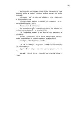 24
São pessoas que são vítimas de calúnia, fuxico, rompimentos de casos
amorosos, porém a qualquer momento poderão receber um auxílio
inesperado.
Destinam-se a uma vida longa com velhice feliz, alegre e desprovida
de problemas financeiros.
No corpo humano participa e contribui para a expansão e o de-
senvolvimento orgânico e celular.
Denota ausência de enfermidades.
Age principalmente sobre o sistema respiratório e seus órgãos e, em
particular, na narina esquerda e no sentido do olfato.
Este Odú exprime o nascer de um novo dia, uma nova aurora, a
glorificação.
No amor, costumam ser fiéis e buscam perenizar seus relaciona-
mentos, empenhando-se até ao sacrifício para que isto possa ocorrer.
Comer peixe defumado e farinha de milho.
Este Odú fala da traição e insegurança. E um Odú de desmoralização
e de perda de prestígio.
A pessoa não tem amigos, e suas coisas se confundem entre o bem e o
mal.
A pessoa é vítima de injúrias e calúnias de que seu próprio cônjuge a
Engana.
 
