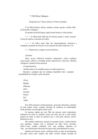 7° ÒDI (Duas Nádegas)
Responde com 7 búzios abertos e 9 búzios fechados.
É um Òdú feminino, diurno, mutante, comum, quente e úmido, filho
de Òrúnmilá e Ologboro.
Foi gerado da farofa d'agua, níquel (metal branco) e eletro (prata).
// // // As filhas deste Odú são de natureza quente e muito sensuais.
Cheias de malícia, costumam ser infiéis.
// // // Os filhos deste Odú são demasiadamente ciumentos e
intrigantes, gostando de imiscuir-se em assuntos dos quais nada tem a ver.
// // // Representa os órgãos sexuais femininos.
Caráter
Duro, severo, inflexível, taciturno, melancólico, crítico, prudente,
perseverante, reflexivo, incrédulo porém supersticioso, rancoroso, altruísta,
inteligente e dotado de boa memória.
Comportamento
Atitudes duras e de resultados pouco ou nada expressivos.
Rejeição a qualquer tipo de mudança impedindo toda e qualquer
possibilidade de evolução. Ações altruístas.
Orisà
Omolu
Obaluaye
Osún
Iymonjá
Osòòsi
Èsú
Abikú
Este Òdú prenuncia enclausuramento, possessão demoníaca, prejuízo
de toda ordem, roubo, sequelas advindas de acidentes ou enfermidade,
sendo, portanto, de mensagens muitos ruins.
As pessoas regidas por este Ôdú são pessoas muito importantes,
influentes em todas as camadas sociais (da mais alta até a mais baixa),
gostam de todos os tipos de prazeres que a vida pode oferecer, princi-
palmente de sexo.
São também ambiciosas, pensam em grandes lucros, sonham demais
com grandeza, viagens com o propósito de obter lucros elevados,
enfim, vivem sempre sonhando com uma melhora repentina na
vida, mas infelizmente fracassam em quase tudo, principalmente no amor.
Quando um fracasso ocorre, culminam todos os tipos de perturbações
até pelas coisas mais simples, daí então viverem sempre cercadas de
 