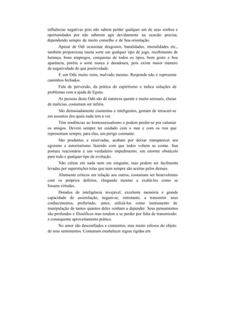 influências negativas pois não sabem perder qualquer um de seus sonhos e
oportunidades por não saberem agir devidamente na ocasião precisa,
dependendo sempre de muito conselho e de boa orientação.
Apesar de Odi ocasionar desgostos, banalidades, imoralidades etc.,
também proporciona muita sorte em qualquer tipo de jogo, recebimento de
herança, bons empregos, conquistas de todos os tipos, bom gosto e boa
aparência, porém a sorte nunca é duradoura, pois existe maior número
de negatividade do que positividade.
E um Odú muito ruim, malvado mesmo. Responde não e representa
caminhos fechados.
Fala de perversão, da prática do espiritismo e indica soluções de
problemas com a ajuda de Eguns.
As pessoas deste Odú são de natureza quente e muito sensuais, cheias
de malícias, costumam ser infiéis.
São demasiadamente ciumentas e inteligentes, gostam de imiscuir-se
em assuntos dos quais nada tem a ver.
Têm tendências ao homossexualismo e podem perder-se por caluniar
os amigos. Devem sempre ter cuidado com o mar e com os rios que
representam sempre, para elas, um perigo constante.
São prudentes e reservadas, acabam por deixar transparecer seu
egoísmo e autoritarismo fazendo com que todos voltem as costas. Sua
postura reacionária é um verdadeiro impedimento, um enorme obstáculo
para todo e qualquer tipo de evolução.
Não crêem em nada nem em ninguém, mas podem ser facilmente
levadas por superstições tolas que nem sempre são aceitas pelos demais.
Altamente críticos em relação aos outros, costumam ser benevolentes
com os próprios defeitos, chegando mesmo a exaltá-los como se
fossem virtudes.
Dotados de inteligência invejável, excelente memória e grande
capacidade de assimilação, negam-se, entretanto, a transmitir seus
conhecimentos, preferindo, antes, utilizá-los como instrumento de
manipulação de tantos quantos deles venham a depender. Seus pensamentos
são profundos e filosóficos mas tendem a se perder por falta de transmissão
e consequente aproveitamento prático.
No amor são desconfiados e ciumentos, mas muito zelosos do objeto
de seus sentimentos. Costumam estabelecer regras rígidas em
 