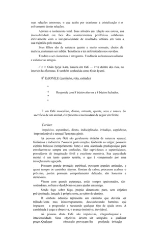 suas relações amorosas, o que acaba por ocasionar a cristalização e o
esfriamento destas relações.
Adoram o isolamento total. Suas atitudes em relação aos outros, sua
insensibilidade em face dos acontecimentos periféricos colaboram
efetivamente com a inexpressividade de resultados obtidos em toda a
sua trajetória pelo mundo.
Seus filhos são de natureza quente e muito sensuais, cheios de
malícia, costumam ser infiéis. Tendência a ter enfermidades nos ouvidos.
Tendem a ser ciumentos e intrigantes. Tendência ao homossexualismo
e caluniar ao amigos.
// // // Osún Iyeye Kare, nasceu em Odi — vive dentro dos rios, no
interior das florestas. E também conhecida como Osún Iyumi.
8
o
EJIONILE (caminho, rota, estrada)
*
* Responde com 8 búzios abertos e 8 búzios fechados.
*
*
E um Odú masculino, diurno, entrante, quente, seco e nasceu do
sacrifício de um animal, e representa a necessidade de seguir em frente.
Caráter
Impulsivo, espontâneo, direto, indisciplinado, irritadiço, caprichoso,
impressionável e sensual.Tem mau génio.
As pessoas este Õdú são geralmente dotadas de natureza sensual,
fantasiosa e indiscreta. Possuem gosto simples, tendendo ao vulgar, possuem
espírito belicoso (temperamento forte) e uma acentuada predisposição para
envolverem-se sempre em confusões. São caprichosos e supersticiosos,
possuidores de imaginação fértil e excelente memória. Sua capacidade
mental é um tanto quanto restrita, o que é compensado por uma
intuição muito aguçada.
Possuem grande proteção espiritual, possuem grandes amizades, e
quase sempre os caminhos abertos. Gostam de calma, procuram acalmar o
próximo, porém possuem comportamento delicado, são honestos e
atenciosos.
Vivem com grande esperança, estão sempre apaixonados, são
sonhadores, sofrem e desdobram-se para ajudar um amigo.
Sendo fogo sobre fogo, propõe dinamismo puro, sem objetivo
pré-destinado, lançado à própria sorte, ao sabor do destino.
O símbolo òdúnico representa um caminho que deveria ser
trilhado lenta mas ininterruptamente, desconhecendo barreiras que
impeçam a progressão e recusando qualquer tipo de ajuda extra. A
caminhada é cega e obsessiva, o avanço instintivo, inevitável.
As pessoas deste Odú são impulsivas, chegandoquase a
irracionalidade. Seus objetivos devem ser atingidos a qualquer
preço. Qualquer obstáculo provocam-lhe profunda irritação
 