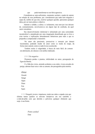 que pode transformar-se em fúria agressiva.
Consideram-se auto-suficientes, raramente aceitam a ajuda de outrem
na solução de seus problemas, por considerarem que nada nem ninguém é
capaz de, melhor do que eles, resolver qualquer questão, apresentar qualquer
ideia, por ser mais prático e objetivo.
Adoram a solidão, a calma e o isolamento, mas nem por isso deixam
de, constantemente, envolverem-se em algum tipo de confusão, da qual
saem vencedores.
Seu desenvolvimento intelectual é alimentado por uma curiosidade
incontrolável e prejudicado por uma imaginação desenfreada que os leva a
criar teorias e explicações absurdamente fantasiosas para tudo o que se
proponha a compreender e transmitir.
No amor são passionais, possessivas e sensuais por demais
inconstantes, podendo mudar de amor como se muda de roupa, da
forma mais natural, como se nada tivesse acontecido.
Tendem muito à vulgaridade, à busca do mais fácil, do comum
em detrimento, do clássico e do melhor elaborado.
// // // No negativo
Prenuncia perdas e prantos, infelicidade no amor, perseguição de
Egun de Omolu.
E o Odú dos vícios, atraindo acidentes a seu redor, vivem cercados de
perigo, adoram fazer sexo e não se cansam, são perseguidos pela mentira.
Orisà
Osouiã
Sòngò
Ogún
Òsún
Èsú
Egun
// // // Osoguiã, jovem e impetuoso, tendo nas mãos a espada com que
elimina tantos quantos se atrevam interpor-se em seu caminho e
a mão-de-pilão com que derruba e pulveriza qualquer obstáculo que
surja à sua frente.
Ponto cardeal
Este
 