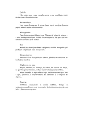 Quizilas
Não podem usar roupa vermelha, preta ou de tonalidades muito
escuras, jóias com pedras negras.
Recomendação
Usar roupas brancas ou de cores claras, inserir na dieta alimentar:
pepino, abóbora, melão, uva e maracujá.
Mironguinhas
Para afastar as negatividades, tomar 7 banhos de brinco de princesa e
à noite, numa praia qualquer, oferecer frutas às águas do mar, para que seus
caminhos de triunfo sejam abertos.
Èsú
Simboliza a orientação correta, o progresso, as ideias inteligentes que
produzem sempre a um nível mais elevado.
Comportamento
Atitudes dotadas de dignidade e nobreza, pautadas em senso dual de
hesitação e iniciativa.
Órgãos em que atua
Sangue, intestinos, no estômago, nos lábios, nas orelhas, nos braços,
no aparelho genital feminino, no fluxo menstrual e na coluna vertebral.
Sendo composto de Agua sobre o Fogo, determina ajuda e apoio para
a ação, garantindo o desaparecimento dos obstáculos e a conquista do
objetivo.
Doenças
Problemas relacionados à coluna vertebral, doenças do
sangue, menstruação excessiva, hemorragias femininas, enxaquecas, pressão
baixa e dores no colo do útero.
 