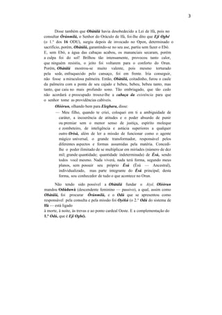 3
Disse também que Obàtálá havia desobedecido a Lei de lfá, pois no
consultar Òrúnmilà, o Senhor do Oráculo de lfá, foi-lhe dito que Ejí Ogbé
(o 1.° dos 16 ODU), surgiu depois de invocado no Opon, determinado o
sacrifício, porém, Obàtálá, garantindo-se no seu ase, partiu sem fazer o Ebó.
E, sem Ebó, a água das cabaças acabou, os mananciais secaram, porém
a culpa foi do sol! Brilhou tão intensamente, provocou tanto calor,
que ninguém resistiu, o jeito foi voltarem para o conforto do Orun.
Porém, Obàtálá mostrou-se muito valente, pois mesmo torturado
pela sede, enfraquecido pelo cansaço, foi em frente. Iria conseguir,
não fosse a miraculosa palmeira. Então, Obàtálá, coitadinho, furou o caule
da palmeira com a ponta de seu cajado e bebeu, bebeu, bebeu tanto, mas
tanto, que caiu no mais profundo sono. Tão embriagado, que tão cedo
não acordará e preocupado trouxe-lhe a cabaça da existência para que
o senhor tome as providências cabíveis.
Olóòrun, olhando bem para Elegbara, disse:
— Meu filho, quando te criei, coloquei em ti a ambiguidade de
caráter, a incoerência de atitudes e o poder absurdo de punir
ou premiar sem o menor senso de justiça, espírito moleque
e zombeteiro, de inteligência e astúcia superiores a qualquer
outro Orisà, além de ler a missão de funcionar como o agente
mágico universal, o grande transformador, responsável pelos
diferentes aspectos e formas assumidas pela matéria. Concedi-
lhe o poder ilimitado de se multiplicar em miríades (número de dez
mil; grande quantidade; quantidade indeterminada) de Èsú, sendo
todos você mesmo. Nada viverá, nada terá forma, segundo meus
planos, sem possuir seu próprio Èsú (Èsú — Ancestral),
individualizado, mas parte integrante do Èsú principal; desta
forma, sou conhecedor de tudo o que acontece no Orun.
Não tendo sido possível a Obàtálá fundar o Aiyê, Olóòrun
mandou Odúduwá (descendente feminino — passivo), a qual, assim como
Obàtálá, foi procurar Òrúnmilà, e o Odú que se apresentou como
responsável pela consulta e pela missão foi Oyèkú (o 2.° Odú do sistema de
lfá — está ligado
à morte, à noite, às trevas e ao ponto cardeal Oeste. E a complementação do
1.° Odú, que é Eji Ogbé).
 