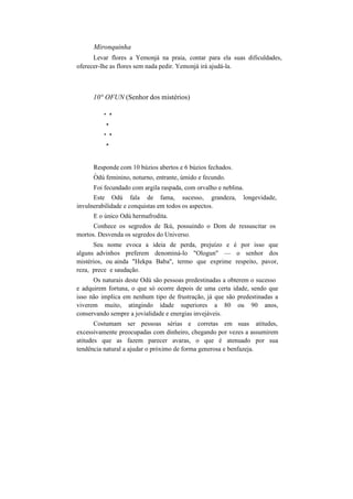 Mironquinha
Levar flores a Yemonjá na praia, contar para ela suas dificuldades,
oferecer-lhe as flores sem nada pedir. Yemonjá irá ajudá-la.
10° OFUN (Senhor dos mistérios)
* *
*
* *
*
Responde com 10 búzios abertos e 6 búzios fechados.
v
Odú feminino, noturno, entrante, úmido e fecundo.
Foi fecundado com argila raspada, com orvalho e neblina.
Este Odú fala de fama, sucesso, grandeza, longevidade,
invulnerabilidade e conquistas em todos os aspectos.
E o único Odú hermafrodita.
Conhece os segredos de Ikú, possuindo o Dom de ressuscitar os
mortos. Desvenda os segredos do Universo.
Seu nome evoca a ideia de perda, prejuízo e é por isso que
alguns advinhos preferem denominá-lo "Ologun" — o senhor dos
mistérios, ou ainda "Hekpa Baba", termo que exprime respeito, pavor,
reza, prece e saudação.
Os naturais deste Odú são pessoas predestinadas a obterem o sucesso
e adquirem fortuna, o que só ocorre depois de uma certa idade, sendo que
isso não implica em nenhum tipo de frustração, já que são predestinadas a
viverem muito, atingindo idade superiores a 80 ou 90 anos,
conservando sempre a jovialidade e energias invejáveis.
Costumam ser pessoas sérias e corretas em suas atitudes,
excessivamente preocupadas com dinheiro, chegando por vezes a assumirem
atitudes que as fazem parecer avaras, o que é atenuado por sua
tendência natural a ajudar o próximo de forma generosa e benfazeja.
 