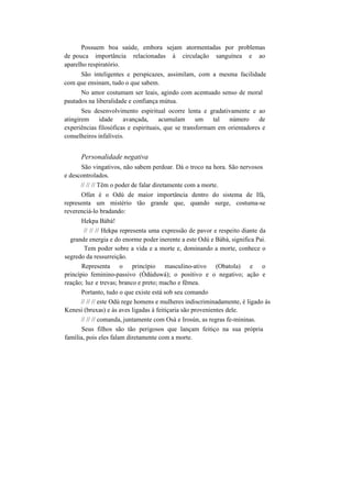 Possuem boa saúde, embora sejam atormentadas por problemas
de pouca importância relacionadas à circulação sanguínea e ao
aparelho respiratório.
São inteligentes e perspicazes, assimilam, com a mesma facilidade
com que ensinam, tudo o que sabem.
No amor costumam ser leais, agindo com acentuado senso de moral
pautados na liberalidade e confiança mútua.
Seu desenvolvimento espiritual ocorre lenta e gradativamente e ao
atingirem idade avançada, acumulam um tal número de
experiências filosóficas e espirituais, que se transformam em orientadores e
conselheiros infalíveis.
Personalidade negativa
São vingativos, não sabem perdoar. Dá o troco na hora. São nervosos
e descontrolados.
// // // Têm o poder de falar diretamente com a morte.
Ofún é o Odú de maior importância dentro do sistema de Ifá,
representa um mistério tão grande que, quando surge, costuma-se
reverenciá-lo bradando:
Hekpa Bàbà!
// // // Hekpa representa uma expressão de pavor e respeito diante da
grande energia e do enorme poder inerente a este Odú e Bàbà, significa Pai.
Tem poder sobre a vida e a morte e, dominando a morte, conhece o
segredo da ressurreição.
Representa o princípio masculino-ativo (Obatola) e o
princípio feminino-passivo (Òdúduwá); o positivo e o negativo; ação e
reação; luz e trevas; branco e preto; macho e fêmea.
Portanto, tudo o que existe está sob seu comando
// // // este Odú rege homens e mulheres indiscriminadamente, é ligado às
Kenesi (bruxas) e às aves ligadas à feitiçaria são provenientes dele.
// // // comanda, juntamente com Osà e Irosún, as regras fe-mininas.
Seus filhos são tão perigosos que lançam feitiço na sua própria
família, pois eles falam diretamente com a morte.
 