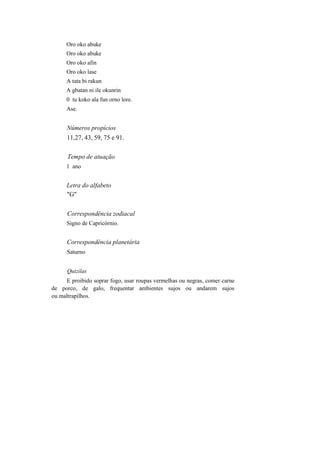 Oro oko abuke
Oro oko abuke
Oro oko afin
Oro oko lase
A tata bi rakun
A gbatan ni ile okunrin
0 tu koko ala fun orno lore.
Ase.
Números propícios
11,27, 43, 59, 75 e 91.
Tempo de atuação
1 ano
Letra do alfabeto
"G"
Correspondência zodiacal
Signo de Capricórnio.
Correspondência planetária
Saturno
Quizilas
E proibido soprar fogo, usar roupas vermelhas ou negras, comer carne
de porco, de galo, frequentar ambientes sujos ou andarem sujos
ou maltrapilhos.
 