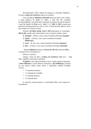 4
Providenciando o Ebó e depois de entregue as oferendas, Odúduwá,
levando a cabaça da existência, seguiu seu caminho.
Com a partida de Odúduwá, Orúnmilá lançou por duas vezes o Opele
e quem apareceu foi Iwòrí (3.° Odú), o qual fala dos caminhos
da espiritualidade e que determina a liberação do espírito do jugo da matéria,
o qual faz ligação do Orun com o Aiyê e o 4.° Odú foi Odi, avisando que
para haver prosseguimento de vida no Aiyê, os Ôrisà deverão abdicar, talvez
para sempre, de viverem no Orun.
Portanto, Ejí Ogbè, Oyèkú, Iwòri e Odi representam os 4 principais
Odú de Ifá, estando todos relacionados com os 4 pontos cardeais, assim:
1) Ejí Ogbé — O Este, e tem, como Conselheiro Principal, Osoguiã;
2) Oyèkú — O Oeste, e tem, como Conselheiro Principal,
Obàlúwaiyé;
3) Iwòri — 0 Sul, e tem, como Conselheiro Principal, Osúmàré;
4) Odi — O Norte, e tem, como Conselheiro Principal, Orúnmilá.
Quando Odúduwá alcançou o Oceano do Não Ser, limite do Orun,
viu penas trevas e desesperou-se.
Sentou-se e pensou:
Chegou a hora de abrir a Cabaça da Existência (Igbá Iwa — Igbá
Odú = Igbadú) e solucionar o problema.
O Igbadú é uma cabaça dividida ao meio. A parte superior representa
o Orun (Olóòrun) e a parte inferior, representa o Aiyê (Odúduwá), contendo
em seu interior, dentre outras coisas, 4 cabacinhas, também divididas
ao meio:
• I
a
contendo pó branco;
• 2
a
contendo pó vermelho;
• 3
a
contendo pó preto;
• 4
a
contendo lama.
E, trazendo, respectivamente, os 4 principais Odú e seus respectivos
Conselheiros.
 