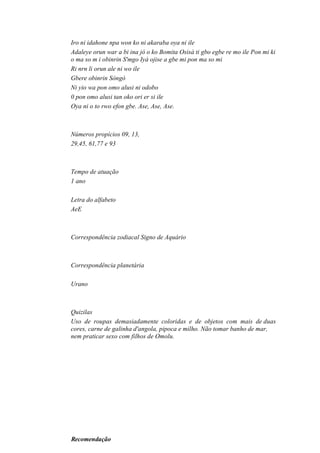 Iro ni idahone npa won ko ni akaraba oya ni ile
Adaleye orun war a bi ina jó o ko Bomita Osisà ti gbo egbe re mo ile Pon mi ki
o ma so m i obinrin S'mgo Iyá ojise a gbe mi pon ma so mi
Ri nrn li orun ale ni wo ile
Gbere obinrin Sòngò
Ni yio wa pon omo alusi ni odobo
0 pon omo alusi tan oko ori er si ile
Oya ni o to rwo efon gbe. Ase, Ase, Ase.
Números propícios 09, 13,
29,45, 61,77 e 93
Tempo de atuação
1 ano
Letra do alfabeto
AeE
Correspondência zodiacal Signo de Aquário
Correspondência planetária
Urano
Quizilas
Uso de roupas demasiadamente coloridas e de objetos com mais de duas
cores, carne de galinha d'angola, pipoca e milho. Não tomar banho de mar,
nem praticar sexo com filhos de Omolu.
Recomendação
 