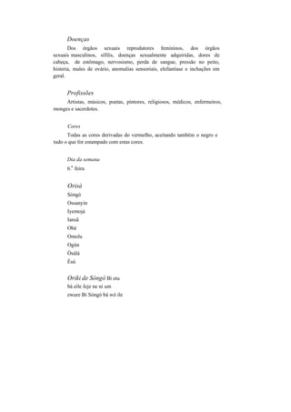Doenças
Dos órgãos sexuais reprodutores femininos, dos órgãos
sexuais masculinos, sífilis, doenças sexualmente adquiridas, dores de
cabeça, de estômago, nervosismo, perda de sangue, pressão no peito,
histeria, males de ovário, anomalias sensoriais, elefantíase e inchações em
geral.
Profissões
Artistas, músicos, poetas, pintores, religiosos, médicos, enfermeiros,
monges e sacerdotes.
Cores
Todas as cores derivadas do vermelho, aceitando também o negro e
tudo o que for estampado com estas cores.
Dia da semana
6.
a
feira
Orisà
Sòngò
Ossanyin
Iyemojá
Iansã
Obá
Omolu
Ogún
Òsàlà
Èsú
Oriki de Sòngò Bí etu
bá eile Jeje ne ni um
ewure Bi Sòngò bá wó ile
 