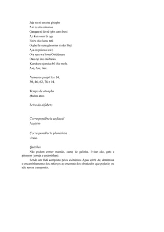 Jeje ne ni um osa gbogbo
A ri ru ala orinanso
Gangan ni ile ni igbo soro ibosi
Aji kun osun bi oge
Eniru oko lamu tatá
O gbe ile suru gbe orno si oko Ibèjí
Aja on polowo awo
Ora sera wa lowo Olòdúmare
Oko eyi olo oro bawa
Kurukuru ajanaku bò oke mole.
Ase, Ase, Ase.
Números propícios 14,
30, 46, 62, 78 e 94.
Tempo de atuação
Muitos anos
Letra do alfabeto
Correspondência zodiacal
Aquário
Correspondência planetária
Urano
Quizilas
Não podem comer mamão, carne de galinha. Evitar cão, gato e
pássaros (coruja e andorinhas).
Sendo um Odú composto pelos elementos Agua sobre Ar, determina
o encaminhamento dos esforços ao encontro dos obstáculos que poderão ou
não serem transpostos.
 