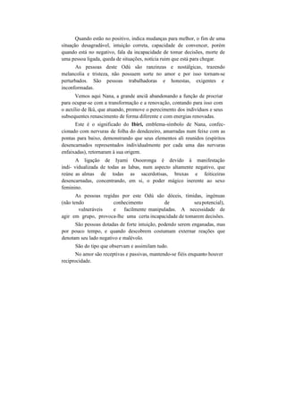 Quando estão no positivo, indica mudanças para melhor, o fim de uma
situação desagradável, intuição correta, capacidade de convencer, porém
quando está no negativo, fala da incapacidade de tomar decisões, morte de
uma pessoa ligada, queda de situações, notícia ruim que está para chegar.
As pessoas deste Odú são ranzinzas e nostálgicas, trazendo
melancolia e tristeza, não possuem sorte no amor e por isso tornam-se
perturbados. São pessoas trabalhadoras e honestas, exigentes e
inconformadas.
Vemos aqui Nana, a grande anciã abandonando a função de procriar
para ocupar-se com a transformação e a renovação, contando para isso com
o auxílio de Ikú, que atuando, promove o perecimento dos indivíduos e seus
subsequentes renascimento de forma diferente e com energias renovadas.
Este é o significado do Ibiri, emblema-símbolo de Nana, confec-
cionado com nervuras de folha do dendezeiro, amarradas num feixe com as
pontas para baixo, demonstrando que seus elementos ali reunidos (espíritos
desencarnados representados individualmente por cada uma das nervuras
enfaixadas), retornaram à sua origem.
A ligação de Iyami Osooronga é devido à manifestação
indi- vidualizada de todas as Iabas, num aspecto altamente negativo, que
reúne as almas de todas as sacerdotisas, bruxas e feiticeiras
desencarnadas, concentrando, em si, o poder mágico inerente ao sexo
feminino.
As pessoas regidas por este Odú são dóceis, tímidas, ingénuas
(não tendo conhecimento de seupotencial),
vulneráveis e facilmente manipuladas. A necessidade de
agir em grupo, provoca-lhe uma certa incapacidade de tomarem decisões.
São pessoas dotadas de forte intuição, podendo serem enganadas, mas
por pouco tempo, e quando descobrem costumam externar reações que
denotam seu lado negativo e malévolo.
São do tipo que observam e assimilam tudo.
No amor são receptivas e passivas, mantendo-se fiéis enquanto houver
reciprocidade.
 