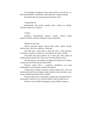 Foi fecundado com água de chuva, água nascente e raios do sol, e é
filho de Katienadebú e de Katiebú, o qual representa a serpente sagrada.
Da união de Iká com írosún nasceram Osúmàrè e Ewá.
Comportamento
Impulsionado pela paixão, pautado quase sempre em atitudes
violentas, explosivas e corajosas.
Caráter
Impulsivo, indisciplinado, corajoso, violento, colérico, brutal,
agressivo, libertino, intuitivo, perspicaz, curioso e passional.
Órgãos em que atua
Sistema muscular, fígado, vesícula biliar, pênis, clitóris, maxilar
inferior, ânus, vulva, tato, mamilos e ventrículos.
Este Òdú rege o amor filial, a morte dos fetos, a falsa gravidez,
as cirurgias em geral, as vértebras e os movimentos da coluna vertebral.
Seus filhos são pessoas difíceis de se lidar, pois estão sempre em
estado de alerta, prontas a dar o bote e por isso todo cuidado é pouco.
Não têm amigos e não confiam em ninguém. Só pensam em si mesmo
e acham que todo mundo age da mesma forma.
Possuem caráter altivo e orgulhoso, perdendo-se por serem
desobedientes e não aceitarem conselhos de ninguém.
Tendem para as atitudes violentas e querem sempre fazer valer suas
opiniões pela força bruta, desejando sempre estar por cima, dar ordens, e que
as suas vontades prevaleçam sobre as demais.
Possuem caráter forte e dominador e quando não conseguem obter o
que desejam, choram de raiva ou tentam destruir o que não pode ser seu.
Portanto, este é um Odú de chantagens, ardis, perfídias e enganos.
 