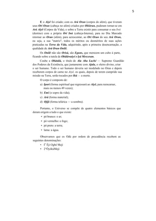 5
E o Aiyê foi criado; com os Ará Orun (corpos do além), que tiveram
seus Ori Orun (cabeça no além) criados por Olóòrun, puderam tornar-se em
Ará Aiyê (Corpos da Vida), e sobre a Terra existir para consumar o seu Iwó
(destino) com a própria Ori Inú (cabeça-Interna), para no Dia Marcado
retornar ao Orun (além), para acrescentar, ao Ori Orun do seu Ará Orun,
ou seja, a sua "matriz", todos os méritos ou desméritos de suas ações
praticadas na Terra da Vida, adquirindo, após a primeira desencarnação, a
qualidade de Ará Orun Onilê.
Os Onilê não são Orisà, são Eguns, que merecem um culto à parte,
ficando sobre a tutela de Obàláwaiyé e lyá Mescesan.
Coube a Obàtálá, o título de Ala Aba Laché — Supremo Guardião
dos Poderes da Existência, que juntamente com Ajala, o oleiro divino, criar
o ser humano. Todo o ser humano deveria ser modelado no Orun e depois
receberem corpos de carne no Aiyê, os quais, depois de terem cumprido sua
missão na Terra, serão tocados por Ikú — a morte.
O corpo é composto de:
a) Ipori (forma espiritual que regressará ao Aiyê, para reencarnar,
mais ou menos 49 vezes);
b) Emi (o sopro da vida);
c) Ará (forma material);
d) Ojiji (forma telúrica — a sombra).
Portanto, o Universo se compõe de quatro elementos básicos que
deram origem a tudo o que existe:
• pó branco: o ar;
• pó vermelho: o fogo;
• pó preto: a terra;
• lama: a água.
Observamos que os Odú por ordem de procedência recebem as
seguintes denominações:
• I
o
Éji Ogbé Meji
• 2°ÒyékúMeji
 