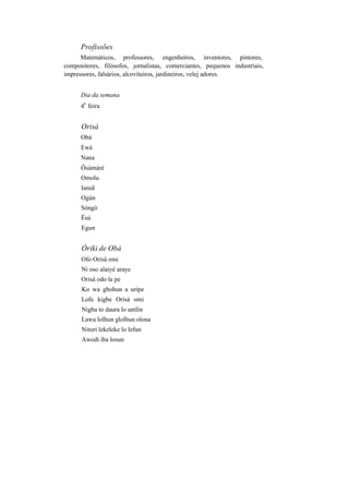 Profissões
Matemáticos, professores, engenheiros, inventores, pintores,
compositores, filósofos, jornalistas, comerciantes, pequenos industriais,
impressores, falsários, alcoviteiros, jardineiros, velej adores.
Dia da semana
4
a
feira
Orisà
Obá
Ewá
Nana
Ôsúmàrè
Omolu
Iansã
Ogún
Sòngò
Èsú
Egun
Òriki de Obá
Ofo Orisà omi
Ni oso alaiyé araye
Orisà odo la pe
Ko wa gbohun a uripe
Lofe kigbe Orisà omi
Nigba to daura lo untlin
Lawa lolhun glolhun olona
Nitori lekeleke lo lefun
Awodi iba losun
 