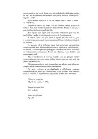mento sexual ou um par de dançarinos, pois estão ligados à ideia de contato,
de troca, de relação entre dois seres ou duas coisas, refere-se a tudo que diz
respeito à união.
Pode também significar o fim da estadia sobre a Terra, a morte
do corpo físico.
Segundo a história, foi a este Odú que Olóòrun confiou o cutelo do
carrasco para, num mundo inteiramente desconhecido, decepar as cabeças, o
que significa, dar fim a um ciclo de vida.
Sua ligação com Õgún está claramente estabelecida pelo uso do
cutelo (faca, espada, etc), instrumento-símbolo do Orisà da guerra.
E através deste Odú que temos a ligação do Orun com o Ayie,
é o caminho que une os dois planos e que possibilita a evolução espiritual do
ser humano.
As pessoas sob a influência deste Odú apresentam características
muito atraentes. Suas atitudes são pautadas na diplomacia, na habilidade e
na polidez. Dotadas de profunda percepção, assimilam com muita facilidade
os conhecimentos considerados de cará-ter subjetivo, o que fortalece sua
estrutura espiritual.
Seu comportamento é instável, fazendo com que pareçam sempre
estar em cima do muro, sem tomar nenhum partido, para que mais tarde não
possua arrependimento.
São pessoas sensíveis, amáveis e cordiais, que adoram a paz e buscam
sempre os relacionamentos superficiais e numerosos.
No amor preferem a superficialidade e dificilmente assumem
compromissos que durem por muito tempo, o que ocasiona uma constante
troca de parceiros. A inconstância é um dos seus defeitos mais marcantes.
Números propícios
06,10, 26, 42, 58, 74 e 90.
Tempo de atuação 1
hora ou 1 dia.
Letra do alfabeto
"Z e S"
 