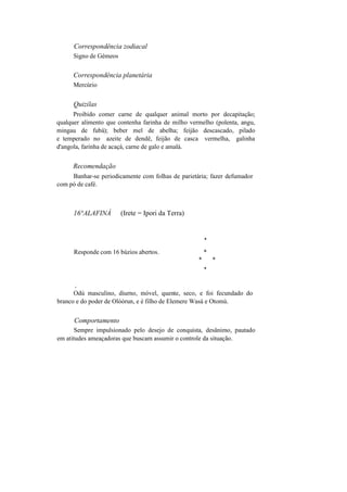Correspondência zodiacal
Signo de Gémeos
Correspondência planetária
Mercúrio
Quizilas
Proibido comer carne de qualquer animal morto por decapitação;
qualquer alimento que contenha farinha de milho vermelho (polenta, angu,
mingau de fubá); beber mel de abelha; feijão descascado, pilado
e temperado no azeite de dendê, feijão de casca vermelha, galinha
d'angola, farinha de acaçá, carne de galo e amalá.
Recomendação
Banhar-se periodicamente com folhas de parietária; fazer defumador
com pó de café.
16°ALAFINÁ (Irete = Ipori da Terra)
*
Responde com 16 búzios abertos. *
* *
*
v
Odú masculino, diurno, móvel, quente, seco, e foi fecundado do
branco e do poder de Olóòrun, e é filho de Elemere Wasá e Otomú.
Comportamento
Sempre impulsionado pelo desejo de conquista, desânimo, pautado
em atitudes ameaçadoras que buscam assumir o controle da situação.
 