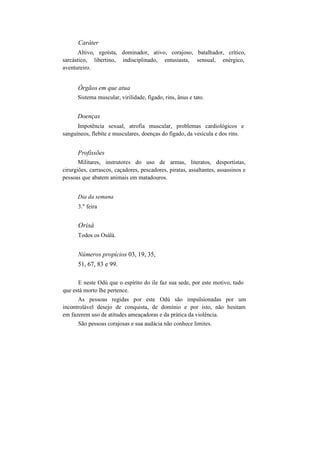 Caráter
Altivo, egoísta, dominador, ativo, corajoso, batalhador, crítico,
sarcástico, libertino, indisciplinado, entusiasta, sensual, enérgico,
aventureiro.
Órgãos em que atua
Sistema muscular, virilidade, fígado, rins, ânus e tato.
Doenças
Impotência sexual, atrofia muscular, problemas cardiológicos e
sanguíneos, flebite e musculares, doenças do fígado, da vesícula e dos rins.
Profissões
Militares, instrutores do uso de armas, literatos, desportistas,
cirurgiões, carrascos, caçadores, pescadores, piratas, assaltantes, assassinos e
pessoas que abatem animais em matadouros.
Dia da semana
3." feira
Orisà
Todos os Osàlà.
Números propícios 03, 19, 35,
51, 67, 83 e 99.
E neste Odú que o espírito do ile faz sua sede, por este motivo, tudo
que está morto lhe pertence.
As pessoas regidas por este Odú são impulsionadas por um
incontrolável desejo de conquista, de domínio e por isto, não hesitam
em fazerem uso de atitudes ameaçadoras e da prática da violência.
São pessoas corajosas e sua audácia não conhece limites.
 