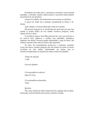 Possuidoras de caráter altivo e presunçoso, possuindo, como principal
qualidade, a solicitude, estando sempre prontas a socorrerem tantos quantos
necessitarem de seus préstimos.
Amantes do trabalho, não demonstram nunca cansaço ou desânimo.
A pessoa de Alafia tem a proteção incondicional de Osoòsi e de
Omolu.
Aqui a alegria e a tristeza andam lado a lado com o pranto.
São pessoas incapazes de se sacrificarem por quem quer que seja, mas
quando se sentem feridas em sua vaidade, tornam-se perigosos, sendo
capazes até de os matar.
E um Odú de riqueza. Seus filhos gostavam de viver com certo luxo e
de vestir-se bem; gabam-se e exaltam suas qualidades, achando-se
superiores aos demais. Possuem grande mediunidade e cargo de Santo. São
solitários, pensam muito antes de realizar algo importante.
No amor, são tremendamente possessivos e ciumentos, tornando-
se por este motivo, amantes perigosos que não hesitam em matar ou morrer
em defesa do ente amado, representando um perigo, pois se
sentirem-se desprezados ou trocados por outrem, matam sem piedade.
Tempo de atuação
1 mês
Letra do alfabeto
Correspondência zodiacal
Signo de Touro
Correspondência planetária
Vénus
Quizilas
Não comer farinha de milho, banana-da-terra, qualquer tipo de feijão
descascado, azeite-de-dendê carne de porco, pimenta e mamão.
 