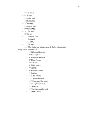 6
• 3° íwòri Meji
• 4°ÒdiMeji
• 5° Iròsúm Meji
• 6° Ôwórín Meji
• 7°ÒbàràMeji
• 8° Okànràn Meji
• 9° Ògúndá Meji
• 10.° Òsà Meji
• ll.°IkáMeji
• 12.° Oturupon Meji
• 13.° Òtúrá Meji
• 14.° Ireté Meji
• 15.° Òsé Meji
• 16.° Ofún Meji e que, após a criação do Aiyê, o primeiro que
cumpriu com sua missão foi:
• 1.° Okònràn (Okonran)
• 2.° Ejioko (Otura)
• 3.° Etaogunda (Ogunda)
• 4.° Iròsún (lrosun)
• 5.°Òsé(Òsè)
• 6.° Òbàrà (Òbàrà)
• 7.°Òdí(Òdi)
• 8.° Ejionile (Ejiobe)
• 9.°Òsà(Osa)
• 10.° Òfún (Òfún)
• 11.° Oworin (Oworin)
• 12.° Ejilasebora (Oturupon)
• 13.° Ejilogbon (Oyeku)
• 14.° íká (Ika)
• 15.° Ogbéteogunda (lworin)
• 16.° Alafia (Irete).
 