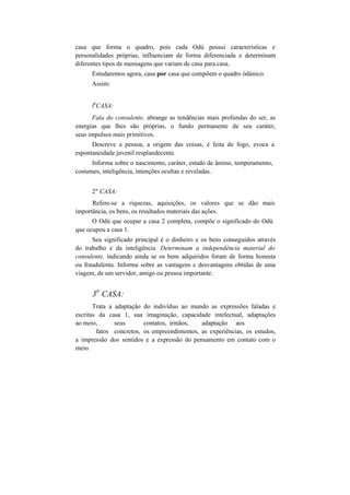 casa que forma o quadro, pois cada Odú possui características e
personalidades próprias, influenciam de forma diferenciada e determinam
diferentes tipos de mensagens que variam de casa para casa.
Estudaremos agora, casa por casa que compõem o quadro òdúnico.
Assim:
l
a
CASA:
Fala do consulente, abrange as tendências mais profundas do ser, as
energias que lhes são próprias, o fundo permanente de seu caráter,
seus impulsos mais primitivos.
Descreve a pessoa, a origem das coisas, é feita de fogo, evoca a
espontaneidade juvenil resplandecente.
Informa sobre o nascimento, caráter, estado de ânimo, temperamento,
costumes, inteligência, intenções ocultas e reveladas.
2" CASA:
Refere-se a riquezas, aquisições, os valores que se dão mais
importância, os bens, os resultados materiais das ações.
O Odú que ocupar a casa 2 completa, compõe o significado do Odú
que ocupou a casa 1.
Seu significado principal é o dinheiro e os bens conseguidos através
do trabalho e da inteligência. Determinam a independência material do
consulente, indicando ainda se os bens adquiridos foram de forma honesta
ou fraudulenta. Informa sobre as vantagens e desvantagens obtidas de uma
viagem, de um servidor, amigo ou pessoa importante.
3
a
CASA:
Trata a adaptação do indivíduo ao mundo as expressões faladas e
escritas da casa 1, sua imaginação, capacidade intelectual, adaptações
ao meio, seus contatos, irmãos, adaptação aos
fatos concretos, os empreendimentos, as experiências, os estudos,
a impressão dos sentidos e a expressão do pensamento em contato com o
meio.
 