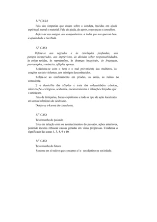 11ª CASA
Fala das simpatias que atuam sobre a conduta, trazidas em ajuda
espiritual, moral e material. Fala de ajuda, de apoio, esperanças e conselhos.
Refere-se aos amigos, aos companheiros, a todos que nos querem bem,
à ajuda dada e recebida.
12
a
CASA
Refere-se aos segredos e às revelações profundas, aos
perigos inesperados, aos imprevistos, às dúvidas sobre responsabilidades,
às coisas retidas, às repreensões, às doenças incuráveis, às fraquezas,
provocações, renúncias, aflições epenas.
Relaciona-se com o bem e o mal proveniente das mulheres, às
coações sociais violentas, aos inimigos desconhecidos.
Refere-se ao confinamento em prisões, as dores, as ruínas do
consulente.
E o domicílio das aflições e trata das enfermidades crónicas,
intervenções cirúrgicas, acidentes, encarceramento e intenções forçadas que
o ameaçam.
Fala de feitiçarias, baixo espiritismo e todo o tipo de ação localizada
em zonas inferiores do ocultismo.
Descreve o karma do consulente.
13
a
CASA
Testemunha do passado
Esta em relação com os acontecimentos do passado, ações anteriores,
podendo mesmo rebuscar causas geradas em vidas pregressas. Condensa o
significado das casas 1, 3, 4, 9 e 10.
14
a
CASA
Testemunha do futuro
Resume em si tudo o que concerne a l e seu destino na sociedade.
 