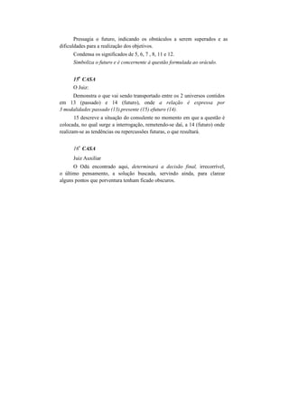 Pressagia o futuro, indicando os obstáculos a serem superados e as
dificuldades para a realização dos objetivos.
Condensa os significados de 5, 6, 7 , 8, 11 e 12.
Simboliza o futuro e é concernente à questão formulada ao oráculo.
15
a
CASA
O Juiz:
Demonstra o que vai sendo transportado entre os 2 universos contidos
em 13 (passado) e 14 (futuro), onde a relação é expressa por
3 modalidades:passado (13),presente (15) efuturo (14).
15 descreve a situação do consulente no momento em que a questão é
colocada, no qual surge a interrogação, remetendo-se daí, a 14 (futuro) onde
realizam-se as tendências ou repercussões futuras, o que resultará.
16
a
CASA
Juiz Auxiliar
O Odú encontrado aqui, determinará a decisão final, irrecorrível,
o último pensamento, a solução buscada, servindo ainda, para clarear
alguns pontos que porventura tenham ficado obscuros.
 