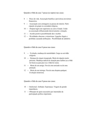 Quando o Odú da casa 7 passa (se repete) nas casas:
8 — Risco de vida. Associação benéfica e proveitosa em termos
financeiros.
9 — Associação com estrangeiro ou pessoa do interior. Parti-
cipação em grupo ou sociedade religiosa.
10 — Disputa legal com superiores ou com o Estado. União
ou associação influenciando decisivamente a situação.
11 — Acordo positivo possibilitando dar e receber.
12 — Rivalidades obscuras e misteriosas. Ligações ilegais e
proibidas causando atribuições. Possibilidade de adultério.
Quando o Odú da casa 8 passa nas casas:
9 — Evolução, mudança de mentalidade. Cargo ou servidão
religiosa.
10 — Herança de origem inesperada. Morte de alguém muito
próximo. Mudança radical de situação para melhor (se o Odú
for bom) ou para pior (se o Odú for ruim).
11 — Morte de um amigo. Fim de uma amizade ou de uma
proteção.
12 — Morte de um inimigo. Fim de uma disputa qualquer.
Evolução misteriosa.
Quando o Odú da casa 9 passa nas casas:
10 — Intelectual. Ambição. Esperanças. Viagem de grande
importância.
11 — Obtenção do apoio necessário por intermédio de
participação política importante.
 