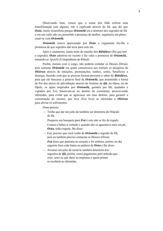 7
Observando bem, vemos que o nome dos Odú sofrem uma
transformação (em alguns), isto é explicado através do Itã, que diz que
Osún, muito insatisfeita porque Orúnmilà era o detentor dos segredos de Ifá
e em seu culto não era permitido a presença de mulher, arquitetou um plano:
casar-se com Orúnmilà.
Orúnmilà estava apaixonado por Osún e cegamente fez-lhe a
promessa de que segredos não teria para com ela.
Após o casamento, numa noite de reunião dos Bàbáláwo (Pai que tem
o segredo), Osún adentrou no recinto e fez valer a promessa de Orúnmilà,
tomando-se Apetebi (Companheira do Ritual).
Porém, mesmo com o cargo, não poderia contatar os Deuses (Orisà),
pois somente Orúnmilà era quem comunicava aos mortais os desígnios de
Olóòrun através de intuições, premonições, sonhos, sortes, benefícios e
doenças, fazendo com que as pessoas fossem procurar o saber do Bàbáláwo,
para que ele buscasse a palavra final de Orúnmilà, que assumindo a forma
de Pai dos meios de adivinhação através do Sistema de Ifá, no Opon, ou do
Opele, os quais inspirados por Orúnmilà, guiados por Ifá, ajudados e
vigiados por Esú, baseavam-se no destino do consulente, prescrevendo
oferendas, para evitar que se agravasse um mau destino, para garantir a
consumação do mesmo, que leva (Esú leva) as oferendas a Olóòrun
para aliviar os sofrimentos.
Osun pensou:
— Tenho que dar um jeito de também ser detentora do Oráculo
de Ifá.
Preparou um banquete para Esú e este não se fez de rogado.
Comeu e bebeu à vontade e quando não se aguentava mais em pé,
Osún, toda coquete, lhe disse:
— Esú, preciso que você roube de Orúnmilà o segredo de Ifá,
pois eu também preciso contactar os Deuses (Orisà).
Esú disse que pensaria no assunto e foi embora, porém, no dia
seguinte bem cedo bateu no palácio de Osún e lhe disse:
— Arrumei um jeito de torná-la também detentora dos
segredos de Ifá, porém, como pagamento pelo método que
criei, serei eu que darei as respostas e quem primei
ro receberá as oferendas.
 