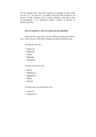 VII. Em seguida cria-se outro Odú resultante da copulação do Odú contido
na casa X e o da casa XV, aí copula-se estes dois Odú obtendo-se um
terceiro. O Odú resultante, será a resposta definitiva, devendo-se levar
em consideração o seu significado integral conforme já descrito no
capítulo específico.
Para se conhecer a sorte ou a não sorte do consulente
Depois de feito o jogo, faz-se um novo Odú pela copulação do Odú da
casa 1 com o da casa V Este Odú é a resposta, devendo-se considerar que:
Os Odú de sorte são:
• Ejioko (2)
• Òbàrà (6)
• Òsà(9)
• Òfún(lO)
• Òwòrin(ll)
Os Odú de não sorte são:
• Òse(5)
• Okànràn (1)
• Ogúndà (3)
• Òdi(7)
• íkà (14)
Os Odú neutros ou alternativos são:
• Irosún (4)
• Ologbon (13)
 