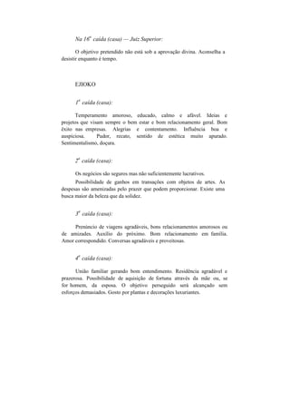 Na 16
a
caída (casa) — Juiz Superior:
O objetivo pretendido não está sob a aprovação divina. Aconselha a
desistir enquanto é tempo.
EJIOKO
1
a
caída (casa):
Temperamento amoroso, educado, calmo e afável. Ideias e
projetos que visam sempre o bem estar e bom relacionamento geral. Bom
êxito nas empresas. Alegrias e contentamento. Influência boa e
auspiciosa. Pudor, recato, sentido de estética muito apurado.
Sentimentalismo, doçura.
2
a
caída (casa):
Os negócios são seguros mas não suficientemente lucrativos.
Possibilidade de ganhos em transações com objetos de artes. As
despesas são amenizadas pelo prazer que podem proporcionar. Existe uma
busca maior da beleza que da solidez.
3
a
caída (casa):
Prenúncio de viagens agradáveis, bons relacionamentos amorosos ou
de amizades. Auxílio do próximo. Bom relacionamento em família.
Amor correspondido. Conversas agradáveis e proveitosas.
4
a
caída (casa):
União familiar gerando bom entendimento. Residência agradável e
prazerosa. Possibilidade de aquisição de fortuna através da mãe ou, se
for homem, da esposa. O objetivo perseguido será alcançado sem
esforços demasiados. Gosto por plantas e decorações luxuriantes.
 
