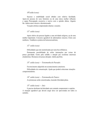 10
a
caída (casa):
Sucesso e estabilidade social obtidos com relativa facilidade.
Apoio de pessoas do sexo feminino ou de uma única mulher influente
e capaz. Preocupação excessiva e nociva com a opinião alheia. Alguém
lhe dedica amor sincero e desinteressado.
Vocação artística emprestando charme e encanto.
11
a
caída (casa):
Apoio efetivo de pessoas ligadas a uma atividade religiosa, ou de uma
mulher importante. Concurso agradável de admiradores sinceros. Êxito com
mulheres. Tendência a pratica de homossexualismo.
12
a
caída (casa):
Dificuldades que são neutralizadas por uma boa influência.
Permanente possibilidade de sofrer internações por coisas de
pouca gravidade. Gosto pela solidão e atração por aventuras amorosas
clandestinas. Romances de pouca duração. índole pacifista.
13
a
caída (casa) — Testemunha do Passado:
Favorecimento adquirido em acontecimentos anteriores.
Dificuldades de comunicação. Ajuda que poderá solucionar situações
comprometedoras.
14
a
caída (casa) — Testemunha do Futuro:
As promessas serão concretizadas, trazendo felicidade plena.
15
a
caída (casa) — Juiz:
E preciso desfrutar da felicidade sem contudo comprometer o espírito.
A situação agradável que deverá surgir deve ser aproveitada em todos os
sentidos.
 