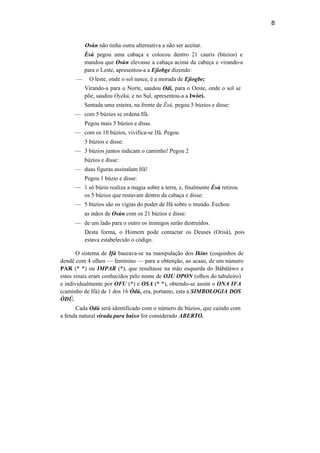 8
Osún não tinha outra alternativa a não ser aceitar.
Èsú pegou uma cabaça e colocou dentro 21 cauris (búzios) e
mandou que Osún elevasse a cabaça acima da cabeça e virando-a
para o Leste, apresentou-a a Ejiobge dizendo:
— O leste, onde o sol nasce, é a morada de Ejiogbe;
Virando-a para o Norte, saudou Odí, para o Oeste, onde o sol se
põe, saudou Oyèkú, e no Sul, apresentou-a a Iwòrí.
Sentada uma esteira, na frente de Èsú, pegou 5 búzios e disse:
— com 5 búzios se ordena Ifá.
Pegou mais 5 búzios e disse.
— com os 10 búzios, vivifica-se Ifá. Pegou
3 búzios e disse:
— 3 búzios juntos indicam o caminho! Pegou 2
búzios e disse:
— duas figuras assinalam Ifá!
Pegou 1 búzio e disse:
— 1 só búzio realiza a magia sobre a terra, e, finalmente Èsú retirou
os 5 búzios que restavam dentro da cabaça e disse:
— 5 búzios são os vigias do poder de Ifá sobre o mundo. Fechou
as mãos de Osún com os 21 búzios e disse:
— de um lado para o outro os inimigos serão destruídos.
Desta forma, o Homem pode contactar os Deuses (Orisà), pois
estava estabelecido o código.
O sistema de Ifá baseava-se na manipulação dos Ikins (coquinhos de
dendê com 4 olhos — feminino — para a obtenção, ao acaso, de um número
PAR (* *) ou IMPAR (*), que resultasse na mão esquerda do Bàbáláwo e
estes sinais eram conhecidos pelo nome de OJU OPON (olhos do tabuleiro)
e individualmente por OFU (*) e OSA (* *), obtendo-se assim o ONA IFA
(caminho de Ifá) de 1 dos 16 Òdú, era, portanto, esta a SIMBOLOGIA DOS
ÒDÚ.
Cada Odú será identificado com o número de búzios, que caindo com
a fenda natural virada para baixo for considerado ABERTO.
 