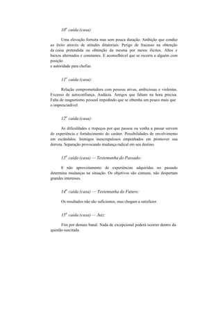 10
a
caída (casa):
Uma elevação fortuita mas sem pouca duração. Ambição que conduz
ao êxito através de atitudes ditatoriais. Perigo de fracasso na obtenção
da coisa pretendida ou obtenção da mesma por meios ilícitos. Altos e
baixos alternados e constantes. E aconselhável que se recorra a alguém com
posição
e autoridade para chefiar.
11
a
caída (casa):
Relação comprometedora com pessoas ativas, ambiciosas e violentas.
Excesso de autoconfiança. Audácia. Amigos que faltam na hora precisa.
Falta de magnetismo pessoal impedindo que se obtenha um pouco mais que
o imprescindível.
12
a
caída (casa):
As dificuldades e tropeços por que passou ou venha a passar servem
de experiência e fortalecimento do caráter. Possibilidades de envolvimento
em escândalos. Inimigos inescrupulosos empenhados em promover sua
derrota. Separação provocando mudança radical em seu destino.
13
a
caída (casa) — Testemunha do Passado:
0 não aproveitamento de experiências adquiridas no passado
determina mudanças na situação. Os objetivos são comuns, não despertam
grandes interesses.
14
a
caída (casa) — Testemunha do Futuro:
Os resultados não são suficientes, mas chegam a satisfazer.
15
a
caída (casa) — Juiz:
Fim por demais banal. Nada de excepcional poderá ocorrer dentro da
questão suscitada.
 
