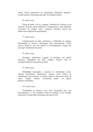 Aborto. Perdas significativas em especulações. Dispersões, desprazer.
Grandes prejuízos ocasionados pelo jogo. Privacidade invadida.
6° caída (casa):
Perigo de perder o lar ou o emprego. Abandono de servidores ou de
auxiliares. Perda de animais domésticos. Emagrecimento, saúde debilitada,
escoamento das energias vitais e psíquicas. Remédios nocivos que
podem trazer complicações generalizadas.
7
a
caída (casa):
Enfraquecimento do afeto, desinteresse e infidelidade do cônjuge.
Possibilidade de divórcio. Libertinagem num relacionamento. Tensão
nervosa. Perda de uma lide judicial ou constrangimento causado por
ação legal. Afastamento dos sócios.
8
a
caída (casa):
Decepções, masoquismo. Ligações ou casamento sem suporte
financeiro. Dilapidação dos bens herdados. Fracasso total de
um empreendimento ou prenúncio de morte.
9
a
caída (casa):
Dificuldades relacionadas a impostos ou contribuições sociais.
Inimigos dissimulados. Materialismo, ateísmo, má-fé. Prática de
charlatanismo, provavelmente no aspecto religioso. Permanente estado de
crítica. Viagens nefastas ocasionando perdas em lugares
distantes. Esterilidade.
10
a
caída (casa):
Possibilidade de fracasso, revés, ruína ocasionados pelo mau
direcionamento e a má orientação. Perda do emprego ou de atividade
profissional. Conduta falha ocasionando todo tipo de revés.
 