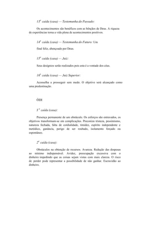 13
a
caída (casa) — Testemunha do Passado:
Os acontecimentos são benéficos com as bênçãos de Deus. A riqueza
de experiências torna a vida plena de acontecimentos positivos.
14
a
caída (casa) — Testemunha do Futuro: Um
final feliz, abençoado por Deus.
15
a
caída (casa) — Juiz:
Seus desígnios serão realizados pois esta é a vontade dos céus.
16
a
caída (casa) — Juiz Superior:
Aconselha a prosseguir sem medo. O objetivo será alcançado como
uma predestinação.
ÒDI
J
a
caída (casa):
Presença permanente de um obstáculo. Os esforços são entravados, os
objetivos transformam-se em complicações. Preconiza tristeza, pessimismo,
natureza fechada, falta de cordialidade, timidez, espírito independente e
metódico, ganância, perigo de ser roubado, isolamento forçado ou
espontâneo.
2
a
caída (casa):
Obstáculos na obtenção de recursos. Avareza. Redução das despesas
ao mínimo indispensável. Avidez, preocupação excessiva com o
dinheiro impedindo que as coisas sejam vistas com mais clareza. O risco
de perder pode representar a possibilidade de não ganhar. Escravidão ao
dinheiro.
 