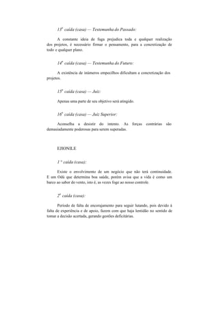 13
a
caída (casa) — Testemunha do Passado:
A constante ideia de fuga prejudica toda e qualquer realização
dos projetos, é necessário firmar o pensamento, para a concretização de
todo e qualquer plano.
14
a
caída (casa) — Testemunha do Futuro:
A existência de inúmeros empecilhos dificultam a concretização dos
projetos.
15
a
caída (casa) — Juiz:
Apenas uma parte de seu objetivo será atingido.
16
a
caída (casa) — Juiz Superior:
Aconselha a desistir do intento. As forças contrárias são
demasiadamente poderosas para serem superadas.
EJIONILE
1 ° caída (casa):
Existe o envolvimento de um negócio que não terá continuidade.
E um Odú que determina boa saúde, porém avisa que a vida é como um
barco ao sabor do vento, isto é, as vezes foge ao nosso controle.
2
a
caída (casa):
Período de falta de encorajamento para seguir lutando, pois devido à
falta de experiência e de apoio, fazem com que haja lentidão no sentido de
tomar a decisão acertada, gerando gestões deficitárias.
 