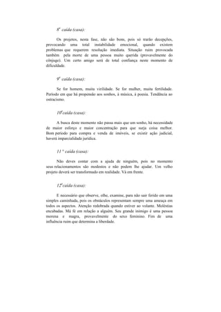 8
a
caída (casa):
Os projetos, nesta fase, não são bons, pois só trarão decepções,
provocando uma total instabilidade emocional, quando existem
problemas que requerem resolução imediata. Situação ruim provocada
também pela morte de uma pessoa muito querida (provavelmente do
cônjuge). Um certo amigo será de total confiança neste momento de
dificuldade.
9
a
caída (casa):
Se for homem, muita virilidade. Se for mulher, muita fertilidade.
Período em que há propensão aos sonhos, à música, à poesia. Tendência ao
ostracismo.
10
a
caída (casa):
A busca deste momento não passa mais que um sonho, há necessidade
de maior esforço e maior concentração para que surja coisa melhor.
Bom período para compra e venda de imóveis, se existir ação judicial,
haverá imparcialidade jurídica.
11 ° caída (casa):
Não deves contar com a ajuda de ninguém, pois no momento
seus relacionamentos são modestos e não podem lhe ajudar. Um velho
projeto deverá ser transformado em realidade. Vá em frente.
12
a
caída (casa):
E necessário que observe, olhe, examine, para não sair ferido em uma
simples caminhada, pois os obstáculos representam sempre uma ameaça em
todos os aspectos. Atenção redobrada quando estiver ao volante. Moléstias
encubadas. Má fé em relação a alguém. Seu grande inimigo é uma pessoa
morena e magra, provavelmente do sexo feminino. Fim de uma
influência ruim que determina a liberdade.
 