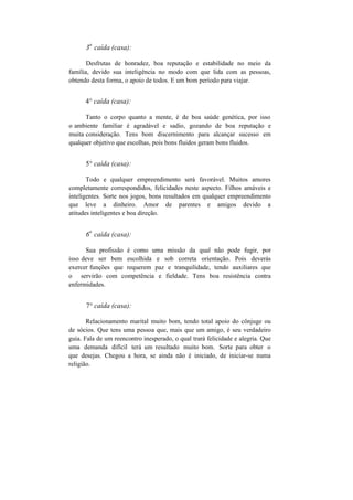 3
a
caída (casa):
Desfrutas de honradez, boa reputação e estabilidade no meio da
família, devido sua inteligência no modo com que lida com as pessoas,
obtendo desta forma, o apoio de todos. E um bom período para viajar.
4° caída (casa):
Tanto o corpo quanto a mente, é de boa saúde genética, por isso
o ambiente familiar é agradável e sadio, gozando de boa reputação e
muita consideração. Tens bom discernimento para alcançar sucesso em
qualquer objetivo que escolhas, pois bons fluidos geram bons fluidos.
5° caída (casa):
Todo e qualquer empreendimento será favorável. Muitos amores
completamente correspondidos, felicidades neste aspecto. Filhos amáveis e
inteligentes. Sorte nos jogos, bons resultados em qualquer empreendimento
que leve a dinheiro. Amor de parentes e amigos devido a
atitudes inteligentes e boa direção.
6
a
caída (casa):
Sua profissão é como uma missão da qual não pode fugir, por
isso deve ser bem escolhida e sob correta orientação. Pois deverás
exercer funções que requerem paz e tranquilidade, tendo auxiliares que
o servirão com competência e fieldade. Tens boa resistência contra
enfermidades.
7° caída (casa):
Relacionamento marital muito bom, tendo total apoio do cônjuge ou
de sócios. Que tens uma pessoa que, mais que um amigo, é seu verdadeiro
guia. Fala de um reencontro inesperado, o qual trará felicidade e alegria. Que
uma demanda difícil terá um resultado muito bom. Sorte para obter o
que desejas. Chegou a hora, se ainda não é iniciado, de iniciar-se numa
religião.
 