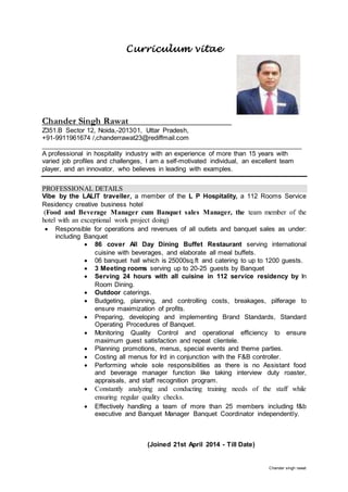 Chander singh rawat
Curriculum vitae
Chander Singh Rawat
Z351.B Sector 12, Noida,-201301, Uttar Pradesh,
+91-9911961674 /,chanderrawat23@rediffmail.com
______________________________________________________________________
A professional in hospitality industry with an experience of more than 15 years with
varied job profiles and challenges, I am a self-motivated individual, an excellent team
player, and an innovator, who believes in leading with examples.
PROFESSIONAL DETAILS
Vibe by the LALIT traveller, a member of the L P Hospitality, a 112 Rooms Service
Residency creative business hotel
(Food and Beverage Manager cum Banquet sales Manager, the team member of the
hotel with an exceptional work project doing)
 Responsible for operations and revenues of all outlets and banquet sales as under:
including Banquet
 86 cover All Day Dining Buffet Restaurant serving international
cuisine with beverages, and elaborate all meal buffets.
 06 banquet hall which is 25000sq.ft and catering to up to 1200 guests.
 3 Meeting rooms serving up to 20-25 guests by Banquet
 Serving 24 hours with all cuisine in 112 service residency by In
Room Dining.
 Outdoor caterings.
 Budgeting, planning, and controlling costs, breakages, pilferage to
ensure maximization of profits.
 Preparing, developing and implementing Brand Standards, Standard
Operating Procedures of Banquet.
 Monitoring Quality Control and operational efficiency to ensure
maximum guest satisfaction and repeat clientele.
 Planning promotions, menus, special events and theme parties.
 Costing all menus for Ird in conjunction with the F&B controller.
 Performing whole sole responsibilities as there is no Assistant food
and beverage manager function like taking interview duty roaster,
appraisals, and staff recognition program.
 Constantly analyzing and conducting training needs of the staff while
ensuring regular quality checks.
 Effectively handling a team of more than 25 members including f&b
executive and Banquet Manager Banquet Coordinator independently.
(Joined 21st April 2014 - Till Date)
 