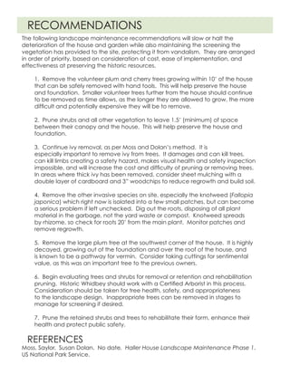 The following landscape maintenance recommendations will slow or halt the
deterioration of the house and garden while also maintaining the screening the
vegetation has provided to the site, protecting it from vandalism. They are arranged
in order of priority, based on consideration of cost, ease of implementation, and
effectiveness at preserving the historic resources.
Moss, Saylor. Susan Dolan. No date. Haller House Landscape Maintenance Phase 1.
US National Park Service.
RECOMMENDATIONS
REFERENCES
1. Remove the volunteer plum and cherry trees growing within 10’ of the house
that can be safely removed with hand tools. This will help preserve the house
and foundation. Smaller volunteer trees further from the house should continue
to be removed as time allows, as the longer they are allowed to grow, the more
difficult and potentially expensive they will be to remove.
2. Prune shrubs and all other vegetation to leave 1.5’ (minimum) of space
between their canopy and the house. This will help preserve the house and
foundation.
3. Continue ivy removal, as per Moss and Dolan’s method. It is 		
especially important to remove ivy from trees. It damages and can kill trees,
can kill limbs creating a safety hazard, makes visual health and safety inspection
impossible, and will increase the cost and difficulty of pruning or removing trees.
In areas where thick ivy has been removed, consider sheet mulching with a
double layer of cardboard and 3” woodchips to reduce regrowth and build soil.
4. Remove the other invasive species on site, especially the knotweed (Fallopia
japonica) which right now is isolated into a few small patches, but can become
a serious problem if left unchecked. Dig out the roots, disposing of all plant
material in the garbage, not the yard waste or compost. Knotweed spreads
by rhizome, so check for roots 20’ from the main plant. Monitor patches and
remove regrowth.
5. Remove the large plum tree at the southwest corner of the house. It is highly
decayed, growing out of the foundation and over the roof of the house, and
is known to be a pathway for vermin. Consider taking cuttings for sentimental
value, as this was an important tree to the previous owners.
6. Begin evaluating trees and shrubs for removal or retention and rehabilitation
pruning. Historic Whidbey should work with a Certified Arborist in this process.
Consideration should be taken for tree health, safety, and appropriateness
to the landscape design. Inappropriate trees can be removed in stages to
manage for screening if desired.
7. Prune the retained shrubs and trees to rehabilitate their form, enhance their
health and protect public safety.
 