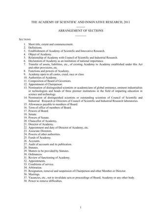 1
THE ACADEMY OF SCIENTIFIC AND INNOVATIVE RESEARCH, 2011
______
ARRANGEMENT OF SECTIONS
_______
SECTIONS
1. Short title, extent and commencement.
2. Definitions.
3. Establishment of Academy of Scientific and Innovative Research.
4. Object of Academy.
5. Relationship of Academy with Council of Scientific and Industrial Research.
6. Declaration of Academy as an institution of national importance.
7. Transfer of assets, liabilities, etc., of existing Academy to Academy established under this Act
and other provisions, etc.
8. Functions and powers of Academy.
9. Academy open to all castes, creed, race or class.
10. Authorities of Academy.
11. Composition of Board of Governors.
12. Appointment of Chairperson.
13. Nomination of distinguished scientists or academicians of global eminence, eminent industrialists
or technologists and heads of three premier institutions in the field of imparting education in
science and technology.
14. Nomination of distinguished scientists or outstanding scientists of Council of Scientific and
Industrial Research or Directors of Council of Scientific and Industrial Research laboratories.
15. Allowances payable to members of Board.
16. Term of office of members of Board.
17. Powers of Board.
18. Senate.
19. Powers of Senate.
20. Chancellor of Academy.
21. Director of Academy.
22. Appointment and duty of Director of Academy, etc.
23. Associate Directors.
24. Powers of other authorities.
25. Funds of Academy.
26. Accounts.
27. Audit of accounts and its publication.
28. Statutes.
29. Matters to be provided by Statutes.
30. Ordinances.
31. Review of functioning of Academy.
32. Appointments.
33. Conditions of service.
34. Arbitration.
35. Resignation, removal and suspension of Chairperson and other Member or Director.
36. Meetings.
37. Vacancies, etc., not to invalidate acts or proceedings of Board, Academy or any other body.
38. Power to remove difficulties.
 