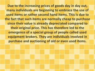 Due to the increasing prices of goods day in day out, 
many individuals are beginning to embrace the use of 
used items or rather second hand items. This is due to 
the fact that such items are normally cheap to purchase 
since their value is already depreciated compared to 
their original price. This has therefore led to the 
emergence of a special group of people called used 
equipment brokers. They are individuals involved in 
purchase and auctioning of old or even used items. 
 