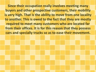 Since their occupation really involves meeting many 
buyers and other prospective customers, their mobility 
is very high. That is the ability to move from one locality 
to another. This is owed to the fact that they are mostly 
required to meet many customers who are located far 
from their offices. It is for this reason that they possess 
cars and specially trucks so as to ease their movement. 
 