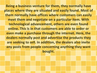 Being a business venture for them, they normally have 
places where they are situated and easily found. Most of 
them normally have offices where customers can easily 
meet them and negotiate on a particular item. With 
technological advancement, others are even found 
online. This is in that customers are able to order or 
even make a purchase through the internet. Here, the 
dealers normally post and advertise the products they 
are seeking to sell. In addition, the dealers also invite 
any posts from people concerning anything they want 
bought. 
 