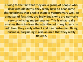 Owing to the fact that they are a group of people who 
deal with old items, they really have to bear some 
characteristics that enable them to venture very well. As 
a matter of fact, they are individuals who are normally 
very convincing and persuasive. This is what really 
enables them to draw the attention of many buyers. In 
addition, they easily attract and lure customers. Being 
business, bargaining is also an area that they really 
flourish. 
 